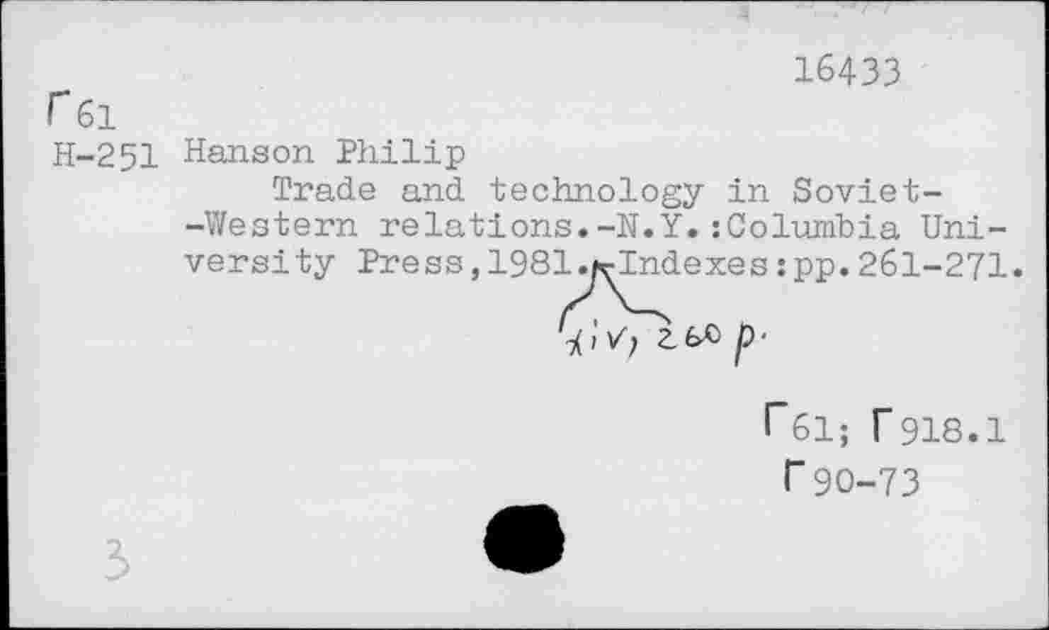 ﻿r 61
H-251
16433
Hanson Philip
Trade and technology in Soviet--Western relations.-N.Y.:Columbia Uni
versity Press, 1981 .hrlndexeszpp. 261-271.
i Vf 2_ p ‘
r61; F918.1 r90-73